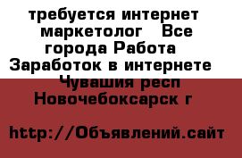 требуется интернет- маркетолог - Все города Работа » Заработок в интернете   . Чувашия респ.,Новочебоксарск г.